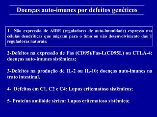 Doenças auto-imunes por defeitos genéticos
      Figure 13-18
1- Não expressão de AIRE (reguladores de auto-imunidade) expresso nas
células dendríticas que migram para o timo ou não desenvolvimento das T
reguladoras naturais;

2-Defeitos na expressão de Fas (CD95)/Fas-L(CD95L) ou CTLA-4:
doenças auto-imunes sistêmicas;

3-Defeitos na produção de IL-2 ou IL-10: doenças auto-imunes na
trato intestinal.

4- Defeitos em C1, C2 e C4: Lupus eritematoso sistêmicos;

5- Proteína amilóide sérica: Lupus eritematoso sistêmico;
      2001/2002                Prof. Doutor José Cabeda       Imunologia
 