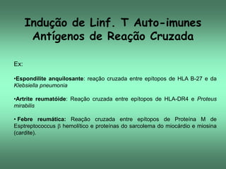 Indução de Linf. T Auto-imunes
Antígenos de Reação Cruzada
Ex:
•Espondilite anquilosante: reação cruzada entre epítopos de HLA B-27 e da
Klebsiella pneumonia

•Artrite reumatóide: Reação cruzada entre epítopos de HLA-DR4 e Proteus
mirabilis
• Febre reumática: Reação cruzada entre epítopos de Proteína M de
Esptreptococcus  hemolítico e proteínas do sarcolema do miocárdio e miosina
(cardite).

 