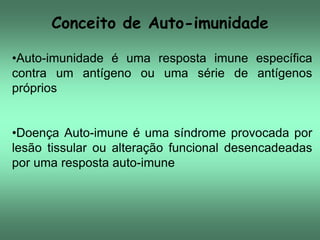 Conceito de Auto-imunidade
•Auto-imunidade é uma resposta imune específica
contra um antígeno ou uma série de antígenos
próprios
•Doença Auto-imune é uma síndrome provocada por
lesão tissular ou alteração funcional desencadeadas
por uma resposta auto-imune

 