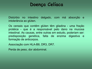 Doença Celíaca
Distúrbio no intestino delgado, com má absorção e
intolerância ao glúten.
Os cereais que contêm glúten têm gliadina - uma fração
protéica - que é a responsável pelo dano na mucosa
intestinal. As causas, entre outras em estudo, poderiam ser:
predisposição genética, falta de enzima digestiva e
formação de anticorpos.

Associação com HLA-B8, DR3, DR7.
Perda de peso, dor abdominal.

 
