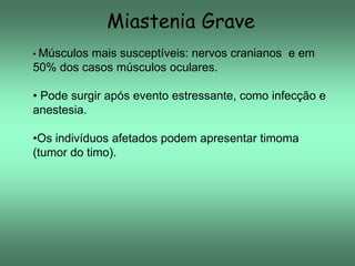Miastenia Grave
• Músculos

mais susceptíveis: nervos cranianos e em
50% dos casos músculos oculares.
• Pode surgir após evento estressante, como infecção e
anestesia.

•Os indivíduos afetados podem apresentar timoma
(tumor do timo).

 