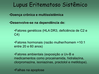 Lupus Eritematoso Sistêmico
•Doença crônica e multissistêmica
•Desenvolve-se na dependência de:
•Fatores genéticos (HLA DR3, deficiência de C2 e
C4)
•Fatores hormonais (razão mulher/homem =10:1
entre 20 e 60 anos)
•Fatores ambientais (exposição a Uv-B e
medicamentos como procainamida, hidralazina,
clorpromazina, isoniazinas, practolol e metildopa).
•Falhas na apoptose

 
