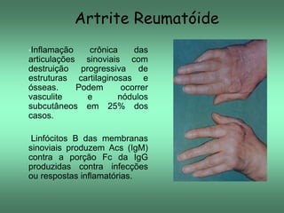 Artrite Reumatóide
•Inflamação

crônica
das
articulações sinoviais com
destruição progressiva de
estruturas cartilaginosas e
ósseas.
Podem
ocorrer
vasculite
e
nódulos
subcutâneos em 25% dos
casos.
•Linfócitos

B das membranas
sinoviais produzem Acs (IgM)
contra a porção Fc da IgG
produzidas contra infecções
ou respostas inflamatórias.

 