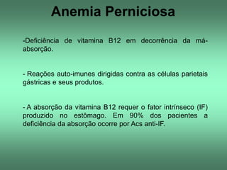 Anemia Perniciosa
-Deficiência de vitamina B12 em decorrência da máabsorção.

- Reações auto-imunes dirigidas contra as células parietais
gástricas e seus produtos.

- A absorção da vitamina B12 requer o fator intrínseco (IF)
produzido no estômago. Em 90% dos pacientes a
deficiência da absorção ocorre por Acs anti-IF.

 
