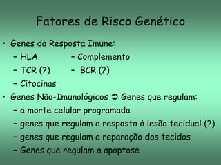 Fatores de Risco Genético
• Genes da Resposta Imune:
– HLA

– Complemento

– TCR (?)

– BCR (?)

– Citocinas
• Genes Não-Imunológicos  Genes que regulam:
– a morte celular programada
– genes que regulam a resposta à lesão tecidual (?)

– genes que regulam a reparação dos tecidos
– Genes que regulam a apoptose

 