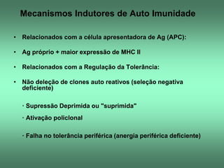 Mecanismos Indutores de Auto Imunidade
• Relacionados com a célula apresentadora de Ag (APC):
• Ag próprio + maior expressão de MHC II
• Relacionados com a Regulação da Tolerância:
• Não deleção de clones auto reativos (seleção negativa
deficiente)
· Supressão Deprimida ou "suprimida"

· Ativação policlonal
· Falha no tolerância periférica (anergia periférica deficiente)

 