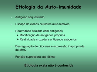 Etiologia da Auto-imunidade


Antígeno sequestrado



Escape de clones celulares auto-reativos



Reatividade cruzada com antígenos
 Modificação de antígenos próprios
 Reatividade cruzada a antígenos exógenos



Desregulação de citocinas e expressão inapropriada
de MHC



Função supressora sub-ótima

Etiologia exata não é conhecida

 