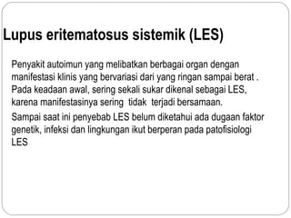 Lupus eritematosus sistemik (LES)
Penyakit autoimun yang melibatkan berbagai organ dengan
manifestasi klinis yang bervariasi dari yang ringan sampai berat .
Pada keadaan awal, sering sekali sukar dikenal sebagai LES,
karena manifestasinya sering tidak terjadi bersamaan.
Sampai saat ini penyebab LES belum diketahui ada dugaan faktor
genetik, infeksi dan lingkungan ikut berperan pada patofisiologi
LES
 