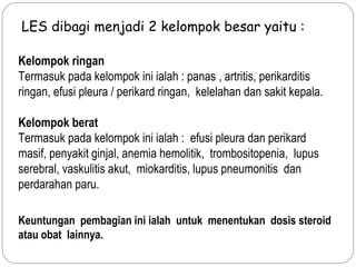 Kelompok ringan
Termasuk pada kelompok ini ialah : panas , artritis, perikarditis
ringan, efusi pleura / perikard ringan, kelelahan dan sakit kepala.
Kelompok berat
Termasuk pada kelompok ini ialah : efusi pleura dan perikard
masif, penyakit ginjal, anemia hemolitik, trombositopenia, lupus
serebral, vaskulitis akut, miokarditis, lupus pneumonitis dan
perdarahan paru.
LES dibagi menjadi 2 kelompok besar yaitu :
Keuntungan pembagian ini ialah untuk menentukan dosis steroid
atau obat lainnya.
 