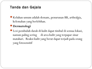 Tanda dan Gejala
Keluhan umum adalah demam, penurunan BB, arthralgia,
kelemahan yang berlebihan.
Dermatologi
Lesi pembuluh darah di kulit dapat timbul di semua lokasi,
namun paling sering di area kulit yang terpapar sinar
matahari. Reaksi kulit yang berat dapat terjadi pada orang
yang fotosensitif
 