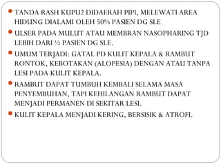 TANDA RASH KUPU2 DIDAERAH PIPI, MELEWATI AREA
HIDUNG DIALAMI OLEH 50% PASIEN DG SLE
ULSER PADA MULUT ATAU MEMBRAN NASOPHARING TJD
LEBIH DARI ½ PASIEN DG SLE.
UMUM TERJADI: GATAL PD KULIT KEPALA & RAMBUT
RONTOK, KEBOTAKAN (ALOPESIA) DENGAN ATAU TANPA
LESI PADA KULIT KEPALA.
RAMBUT DAPAT TUMBUH KEMBALI SELAMA MASA
PENYEMBUHAN, TAPI KEHILANGAN RAMBUT DAPAT
MENJADI PERMANEN DI SEKITAR LESI.
KULIT KEPALA MENJADI KERING, BERSISIK & ATROFI.
 