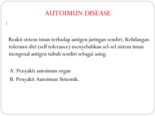 AUTOIMUN DISEASE
:
Reaksi sistem imun terhadap antigen jaringan sendiri. Kehilangan
toleransi diri (self tolerance) menyebabkan sel-sel sistem imun
mengenal antigen tubuh sendiri sebagai asing.
A. Penyakit autoimun organ
B. Penyakit Autoimun Sistemik.
 