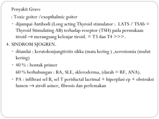 3. Penyakit Grave
: Toxic goiter /exopthalmic goiter
- dijumpai Antibodi (Long acting Thyroid stimulator : LATS / TSAb =
Thyroid Stimulating AB) terhadap reseptor (TSH) pada permukaan
tiroid → merangsang kelenjar tiroid. = T3 dan T4 >>>.
4. SINDROM SJOGREN.
- ditandai : keratokonjungtivitis sikka (mata kering ) ,xerostomia (mulut
kering)
- 40 % : bentuk primer
60 % berhubungan : RA, SLE, skleroderma, (darah = RF, ANA).
- PA : infiltrasi sel B, sel T periductal lacrimal + hiperplasi ep + obstruksi
lumen → atrofi asiner, fibrosis dan perlemakan
 