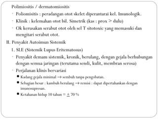 5. Polimiositis / dermatomiositis
- Poliomisitis : peradangan otot skelet diperantarai kel. Imunologik.
- Klinik : kelemahan otot bil. Simetrik (kas : prox > dulu)
- Ok kerusakan serabut otot oleh sel T sitotoxic yang memasuki dan
mengitari serabut otot.
II. Penyakit Autoimun Sistemik
1. SLE (Sistemik Lupus Eritematosus)
- Penyakit demam sistemik, kronik, berulang, dengan gejala berhubungan
dengan semua jaringan (terutama sendi, kulit, membran serosa)
- Perjalanan klinis bervariasi
Kadang gejala minimal → sembuh tanpa pengobatan.
Sebagian besar : kambuh berulang → remisi : dapat dipertahankan dengan
imunosupresan.
Ketahanan hidup 10 tahun = + 70 %
 