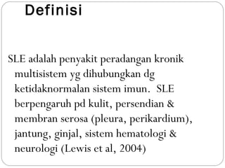 Definisi
SLE adalah penyakit peradangan kronik
multisistem yg dihubungkan dg
ketidaknormalan sistem imun. SLE
berpengaruh pd kulit, persendian &
membran serosa (pleura, perikardium),
jantung, ginjal, sistem hematologi &
neurologi (Lewis et al, 2004)
 