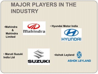 MAJOR PLAYERS IN THE
     INDUSTRY

•Mahindra         • Hyundai Motor India
     &
 Mahindra
 Limited




• Maruti Suzuki      •Ashok Leyland
India Ltd
 