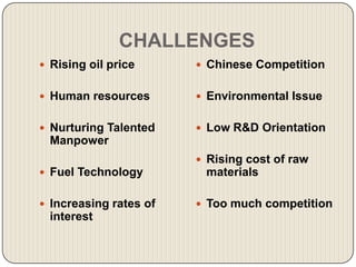 CHALLENGES
 Rising oil price       Chinese Competition


 Human resources        Environmental Issue


 Nurturing Talented     Low R&D Orientation
  Manpower
                         Rising cost of raw
 Fuel Technology        materials

 Increasing rates of    Too much competition
  interest
 