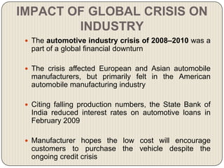 IMPACT OF GLOBAL CRISIS ON
        INDUSTRY
  The automotive industry crisis of 2008–2010 was a
  part of a global financial downturn

  The crisis affected European and Asian automobile
  manufacturers, but primarily felt in the American
  automobile manufacturing industry

  Citing falling production numbers, the State Bank of
  India reduced interest rates on automotive loans in
  February 2009

  Manufacturer hopes the low cost will encourage
  customers to purchase the vehicle despite the
  ongoing credit crisis
 