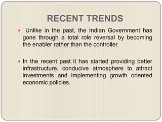 RECENT TRENDS
 Unlike in the past, the Indian Government has
 gone through a total role reversal by becoming
 the enabler rather than the controller.

 In the recent past it has started providing better
 infrastructure, conducive atmosphere to attract
 investments and implementing growth oriented
 economic policies.
 