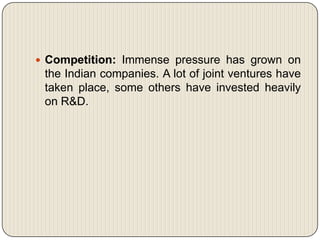  Competition: Immense pressure has grown on
 the Indian companies. A lot of joint ventures have
 taken place, some others have invested heavily
 on R&D.
 