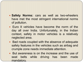  Safety Norms: cars as well as two-wheelers
  have met the most stringent international norms
  of pollution.
 Euro II vehicles have become the norm of the
  day all over India. Unfortunately, in the Indian
  context, safety in motor vehicles is a relatively
  neglected area.
 Bad roads coupled with the absence of adequate
  safety features in the vehicles such as airbag and
  crumple zone needs immediate attention.
 But awareness is on the increase and the use of
  seat belts while driving has been made
  mandatory.
 