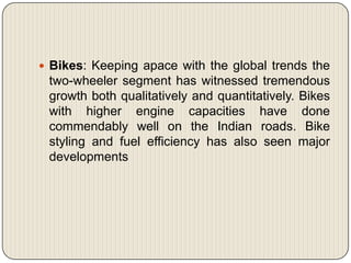  Bikes: Keeping apace with the global trends the
 two-wheeler segment has witnessed tremendous
 growth both qualitatively and quantitatively. Bikes
 with higher engine capacities have done
 commendably well on the Indian roads. Bike
 styling and fuel efficiency has also seen major
 developments
 