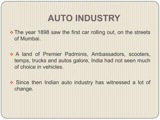 AUTO INDUSTRY
 The year 1898 saw the first car rolling out, on the streets
  of Mumbai.

 A land of Premier Padminis, Ambassadors, scooters,
  temps, trucks and autos galore, India had not seen much
  of choice in vehicles.

 Since then Indian auto industry has witnessed a lot of
  change.
 
