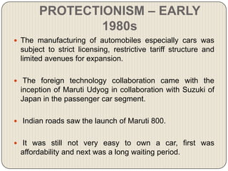 PROTECTIONISM – EARLY
               1980s
 The manufacturing of automobiles especially cars was
 subject to strict licensing, restrictive tariff structure and
 limited avenues for expansion.

 The foreign technology collaboration came with the
 inception of Maruti Udyog in collaboration with Suzuki of
 Japan in the passenger car segment.

 Indian roads saw the launch of Maruti 800.


 It was still not very easy to own a car, first was
 affordability and next was a long waiting period.
 