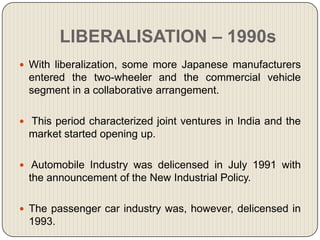 LIBERALISATION – 1990s
 With liberalization, some more Japanese manufacturers
  entered the two-wheeler and the commercial vehicle
  segment in a collaborative arrangement.

 This period characterized joint ventures in India and the
  market started opening up.

 Automobile Industry was delicensed in July 1991 with
  the announcement of the New Industrial Policy.

 The passenger car industry was, however, delicensed in
  1993.
 