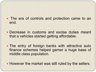  The era of controls and protection came to an
 end.

 Decrease in customs and excise duties meant
 that a vehicles started getting affordable.

 The entry of foreign banks with attractive auto
 finance schemes helped garner a huge base of
 middle class population.

 However the market was still ruled by the sellers.
 