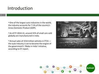 3
Introduction
• One of the largest auto industries in the world,
the industry accounts for 7.1% of the country's
Gross Domestic Product (GDP).
• As of FY 2014-15, around 31% of small cars sold
globally are manufactured in India.
• Annual sales of 19.8 million vehicles in FY15 —
the auto industry is set to become the engine of
the government’s ‘Make in India’ initiative,
according to EY report.
 