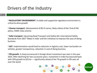 8
• REGULATORY ENVIRONMENT: A stable and supportive regulatory environment is
critical to drive growth.
• Cleaner transport: Advancement of BS VI norms, likely rollout of the 'End of life'
policy, FAME-India scheme
• Safer transport: Upcoming Road Transport and Safety bill, International Safety
Standards from 2017 ‘Make in India’ and the initiatives to improve the ease of doing
business.
• GST: Implementation would lead to reduction in logistics cost, lower tax burden on
vehicles, greater transparency, reduction in cost of doing business.
• FDI growth: A sharp turnaround in foreign direct investment was seen in the year
2014. After declining for two successive years, investment in India has bounced back
with 32% growth to $25 bn — significantly ahead of the 7% growth in FDI seen all
over the world
Drivers of the Industry
 