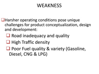 WEAKNESS

Harsher operating conditions pose unique
 challenges for product conceptualization, design
 and development:
   Road inadequacy and quality
   High Traffic density
   Poor Fuel quality & variety (Gasoline,
   Diesel, CNG & LPG)
 