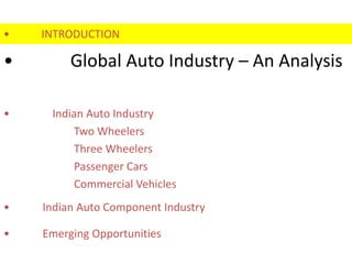 •   INTRODUCTION

•        Global Auto Industry – An Analysis

•    Indian Auto Industry
         Two Wheelers
         Three Wheelers
         Passenger Cars
         Commercial Vehicles
•   Indian Auto Component Industry

•   Emerging Opportunities
 