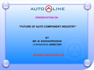 “ FUTURE OF AUTO COMPONENT INDUSTRY” BY MR. M. RADHAKRISHNAN JT.MANAGING  DIRECTOR PRESENTATION ON AUTOLINE INDUSTRIES LTD. 