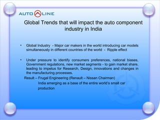 Global Industry  - Major car makers in the world introducing car models simultaneously in different countries of the world  -  Ripple effect Under pressure to identify consumers preferences, national biases, Government regulations, new market segments - to gain market share, leading to impetus for Research, Design, innovations and changes in the manufacturing processes.  Result – Frugal Engineering (Renault – Nissan Chairman)   India emerging as a base of the entire world’s small car  production Global Trends that will impact the auto component industry in India 