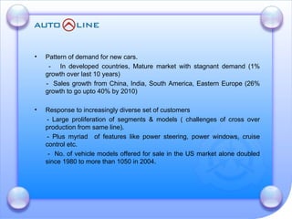 Pattern of demand for new cars.    -  In developed countries, Mature market with stagnant demand (1% growth over last 10 years)  -  Sales growth from China, India, South America, Eastern Europe (26% growth to go upto 40% by 2010)  Response to increasingly diverse set of customers - Large proliferation of segments & models ( challenges of cross over production from same line). - Plus myriad  of features like power steering, power windows, cruise control etc.   -  No. of vehicle models offered for sale in the US market alone doubled since 1980 to more than 1050 in 2004. 