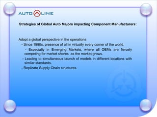 Adopt a global perspective in the operations  - Since 1990s, presence of all in virtually every corner of the world. - Especially in Emerging Markets, where all OEMs are fiercely competing for market shares  as the market grows. - Leading to simultaneous launch of models in different locations with similar standards. - Replicate Supply Chain structures. Strategies of Global Auto Majors impacting Component Manufacturers: 