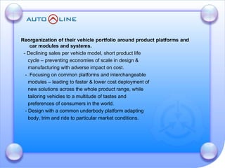 Reorganization of their vehicle portfolio around product platforms and car modules and systems. - Declining sales per vehicle model, short product life  cycle – preventing economies of scale in design &  manufacturing with adverse impact on cost. -  Focusing on common platforms and interchangeable  modules – leading to faster & lower cost deployment of  new solutions across the whole product range, while  tailoring vehicles to a multitude of tastes and  preferences of consumers in the world. - Design with a common underbody platform adapting  body, trim and ride to particular market conditions. 
