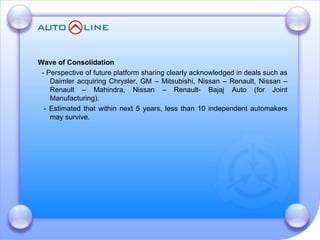 Wave of Consolidation  - Perspective of future platform sharing clearly acknowledged in deals such as Daimler acquiring Chrysler, GM – Mitsubishi, Nissan – Renault, Nissan – Renault – Mahindra, Nissan – Renault- Bajaj Auto (for Joint Manufacturing). - Estimated that within next 5 years, less than 10 independent automakers may survive. 