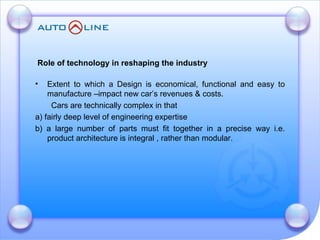 Role of technology in reshaping the industry   Extent to which a Design is economical, functional and easy to manufacture –impact new car’s revenues & costs. Cars are technically complex in that  a) fairly deep level of engineering expertise  b) a large number of parts must fit together in a precise way i.e. product architecture is integral , rather than modular.  