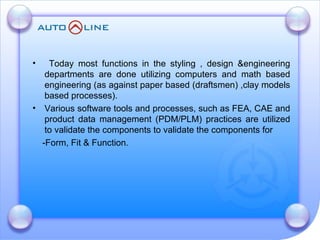 Today most functions in the styling , design &engineering departments are done utilizing computers and math based engineering (as against paper based (draftsmen) ,clay models based processes). Various software tools and processes, such as FEA, CAE and product data management (PDM/PLM) practices are utilized to validate the components to validate the components for  -Form, Fit & Function. 