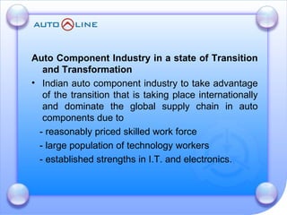 Auto Component Industry in a state of Transition and Transformation  Indian auto component industry to take advantage of the transition that is taking place internationally and dominate the global supply chain in auto components due to  - reasonably priced skilled work force - large population of technology workers - established strengths in I.T. and electronics. 