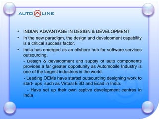 INDIAN ADVANTAGE IN DESIGN & DEVELOPMENT  In the new paradigm, the design and development capability is a critical success factor. India has emerged as an offshore hub for software services outsourcing. - Design & development and supply of auto components provides a far greater opportunity as Automobile Industry is one of the largest industries in the world. - Leading OEMs have started outsourcing designing work to start- ups  such as Virtual E 3D and Ecad in India. - Have set up their own captive development centres in India 