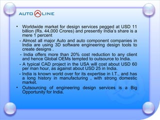 Worldwide market for design services pegged at USD 11 billion (Rs. 44,000 Crores) and presently India’s share is a mere 1 percent - Almost all major Auto and auto component companies in India are using 3D software engineering design tools to create designs . - India offers more than 20% cost reduction to any client and hence Global OEMs tempted to outsource to India.  - A typical CAD project in the USA will cost about USD 60 per man hour, as against about USD 25 in India. - India is known world over for its expertise in I.T., and has a long history in manufacturing , with strong domestic market. Outsourcing of engineering design services is a Big Opportunity for India.  