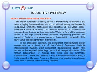 INDUSTRY OVERVIEW INDIAN AUTO COMPONENT INDUSTRY   The Indian automobile ancillary sector is transforming itself from a low-volume, highly fragmented one into a competitive industry, and backed by competitive strengths, technology and transition up the value chain.  Broadly the Indian automotive component industry can be divided into the organized and the unorganized segments. While the forte of the organized sector is the high valued added precision engineering products, the presence of a large unorganized sector is characteristic  especially of the lower value-added segments of the industry. In the organized segment, the component manufacturers supply components to at least one of the Original Equipment (Vehicle) Manufacturers (OEMs). Such component manufacturers usually have access to the required technology due to their tie-ups with some of the foreign collaborators or through their links with the automobile manufacturer.  There are presently 29 Vehicles Manufacturers (OEMs) in India located at Gurgaon, Pune and Chennai who together manufactured more than 5.2 million vehicles during 2005-06.  