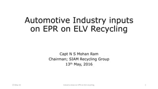 Automotive Industry inputs
on EPR on ELV Recycling
Capt N S Mohan Ram
Chairman; SIAM Recycling Group
13th May, 2016
13-May-16 Industry views on EPR on ELV recycling. 1
 