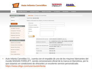 Autoinfanta
 Auto Infanta Carretillas S.L. cuenta con el respaldo de uno de los mayores fabricantes del
mundo NISSAN FORKLIFT, siendo concesionario oficial de la marca en Barcelona, por lo
que estamos en condiciones de ofrecerles un excelente servicio personalizado.
https://www.diigo.com/user/autoinfanta
 