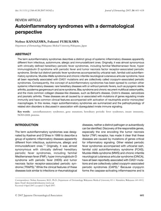 doi: 10.1111/j.1346-8138.2007.00342.x Journal of Dermatology 2007; 34: 601–618
© 2007 Japanese Dermatological Association 601
Blackwell Publishing Asia
REVIEW ARTICLE
Autoinflammatory syndromes with a dermatological
perspective
Nobuo KANAZAWA, Fukumi FURUKAWA
Department of Dermatology,Wakayama Medical University,Wakayama, Japan
ABSTRACT
The term autoinflammatory syndromes describes a distinct group of systemic inflammatory diseases apparently
different from infectious, autoimmune, allergic and immunodeficient ones. Originally, it was almost synonymous
with clinically defined hereditary periodic fever syndromes, including familial Mediterranean fever, hyper
immunoglobulin D syndrome with periodic fever and tumor necrosis factor receptor-associated periodic
syndrome. Similar but distinct periodic fever syndromes accompanied by urticarial rash, familial cold autoinflam-
matory syndrome, Muckle–Wells syndrome and chronic infantile neurological cutaneous articular syndrome, have
all been reportedly associated with CIAS1 mutations and are collectively called cryopyrin-associated periodic
syndromes. Consequently, the concept of autoinflammatory syndromes has been spread to contain other
systemic inflammatory diseases: rare hereditary diseases with or without periodic fevers, such as pyogenic sterile
arthritis, pyoderma gangrenosum and acne syndrome, Blau syndrome and chronic recurrent multifocal osteomyelitis,
and the more common collagen disease-like diseases, such as Behcet’s disease, Crohn’s disease, sarcoidosis
and psoriatic arthritis. These diseases are all caused by or associated with mutations of genes regulating innate
immunity and have common clinical features accompanied with activation of neutrophils and/or monocytes/
macrophages. In this review, major autoinflammatory syndromes are summarized and the pathophysiology of
related skin disorders is discussed in association with dysregulated innate immune signaling.
Key words: autoinflammatory syndromes, gene mutations, hereditary periodic fever syndromes, innate immunity,
NOD-LRR proteins.
INTRODUCTION
The term autoinflammatory syndromes was desig-
nated by Kastner and O’Shea in 1999 to describe a
group of systemic inflammatory diseases apparently
different from infectious, autoimmune, allergic and
immunodeficient ones.1,2
Originally, it was almost
synonymous with clinically defined hereditary
periodic fever syndromes, including familial
Mediterranean fever (FMF), hyper immunoglobulin D
syndrome with periodic fever (HIDS) and tumor
necrosis factor receptor-associated periodic syn-
drome (TRAPS).3
While the clinical features of these
diseases look similar to infections or rheumatological
diseases, neither a distinct pathogen or autoantibody
can be identified. Discovery of the responsible genes,
especially the one encoding the tumor necrosis
factor (TNF) receptor, has made it clear that these
diseases are caused by mutations of genes critical
for inflammatory signaling. Other related periodic
fever syndromes accompanied with urticarial rash,
familial cold autoinflammatory syndrome (FCAS),
Muckle–Wells syndrome (MWS) and chronic infantile
neurological cutaneous articular syndrome (CINCA),
have all been reportedly associated with CIAS1 muta-
tions and are collectively called cryopyrin-associated
periodic syndromes (CAPS).4
Because cryopyrin
forms the caspase-activating inflammasome and is
Correspondence: Nobuo Kanazawa, M.D., Ph.D., Department of Dermatology,Wakayama Medical University, 811-1 Kimiidera,Wakayama 641-0012,
Japan. Email: nkanazaw@wakayama-med.ac.jp
Received 4 April 2007; accepted 12 April 2007.
 