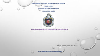 UNIVERSIDAD NACIONAL AUTÓNOMA DE NICARAGUA.
UNAN- LEÓN.
FACULTAD DE CIENCIAS MÉDICAS.
PSICOLOGÍA IV AÑO
“A LA LIBERTAD POR LA UNIVERSIDAD”
León, 03 de junio del 2013.
PSICODIAGNÓSTICO Y EVALUACIÓN PSICOLOGICA
 